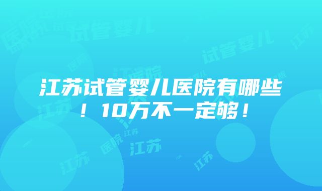 江苏试管婴儿医院有哪些！10万不一定够！