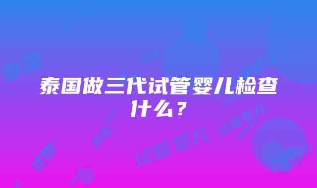 泰国做三代试管婴儿检查什么？