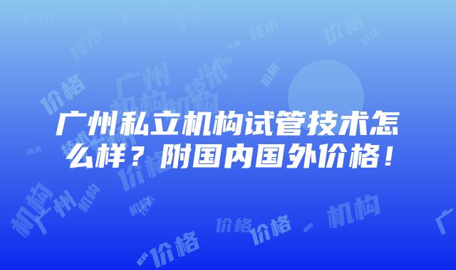 广州私立机构试管技术怎么样？附国内国外价格！