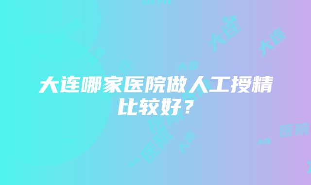 大连哪家医院做人工授精比较好？