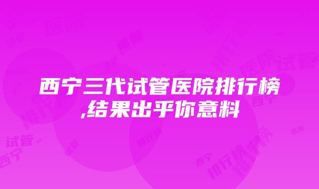 西宁三代试管医院排行榜,结果出乎你意料