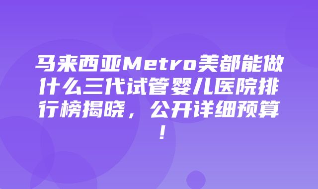 马来西亚Metro美都能做什么三代试管婴儿医院排行榜揭晓，公开详细预算！