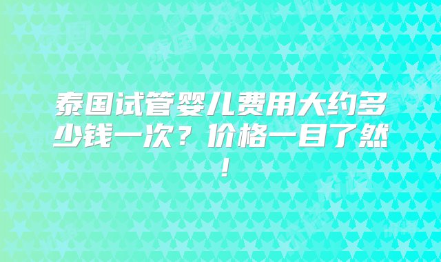 泰国试管婴儿费用大约多少钱一次？价格一目了然！