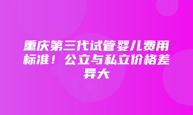 重庆第三代试管婴儿费用标准！公立与私立价格差异大