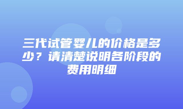 三代试管婴儿的价格是多少？请清楚说明各阶段的费用明细