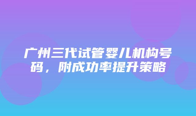 广州三代试管婴儿机构号码，附成功率提升策略