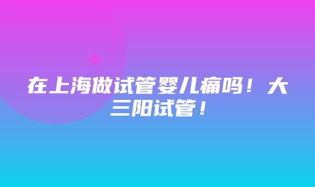 在上海做试管婴儿痛吗！大三阳试管！