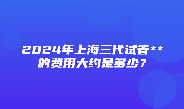 2024年上海三代试管**的费用大约是多少？