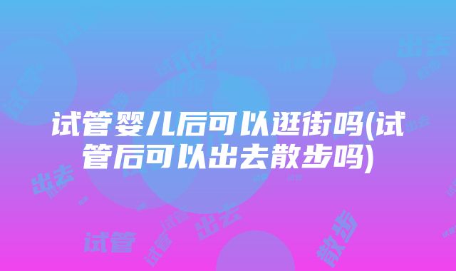 试管婴儿后可以逛街吗(试管后可以出去散步吗)