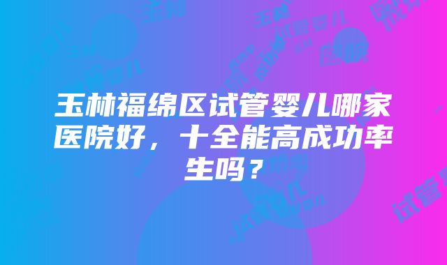 玉林福绵区试管婴儿哪家医院好，十全能高成功率生吗？