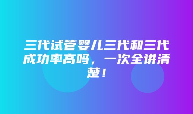 三代试管婴儿三代和三代成功率高吗，一次全讲清楚！