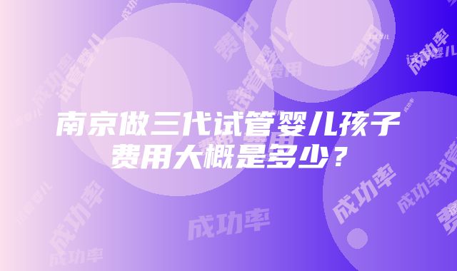 南京做三代试管婴儿孩子费用大概是多少？