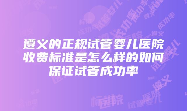 遵义的正规试管婴儿医院收费标准是怎么样的如何保证试管成功率