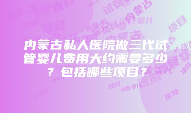 内蒙古私人医院做三代试管婴儿费用大约需要多少？包括哪些项目？