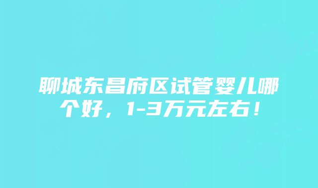 聊城东昌府区试管婴儿哪个好，1-3万元左右！