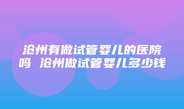 沧州有做试管婴儿的医院吗 沧州做试管婴儿多少钱