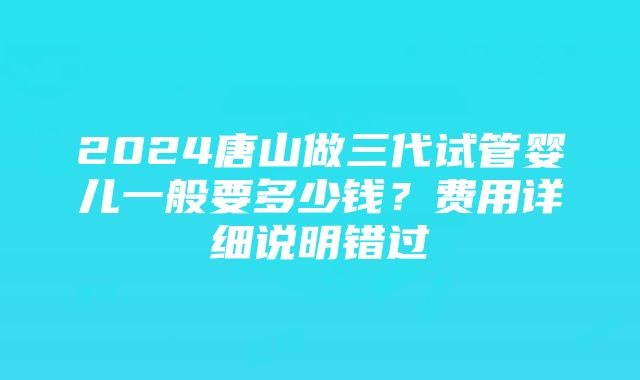 2024唐山做三代试管婴儿一般要多少钱？费用详细说明错过