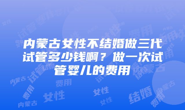 内蒙古女性不结婚做三代试管多少钱啊？做一次试管婴儿的费用