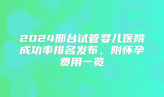 2024邢台试管婴儿医院成功率排名发布，附怀孕费用一览