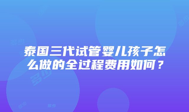 泰国三代试管婴儿孩子怎么做的全过程费用如何？