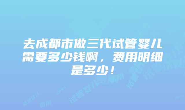 去成都市做三代试管婴儿需要多少钱啊，费用明细是多少！