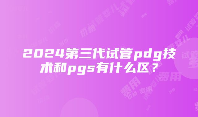 2024第三代试管pdg技术和pgs有什么区？