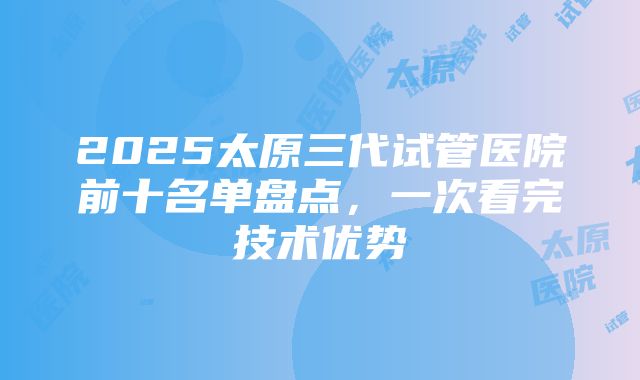 2025太原三代试管医院前十名单盘点，一次看完技术优势