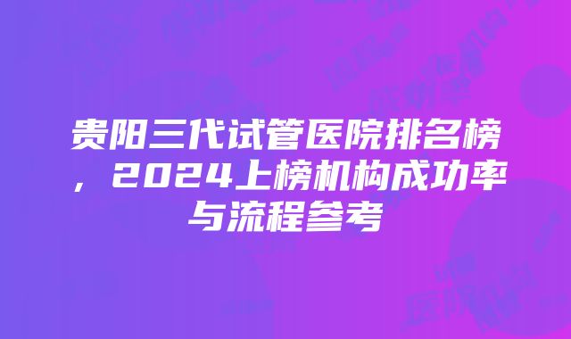 贵阳三代试管医院排名榜，2024上榜机构成功率与流程参考