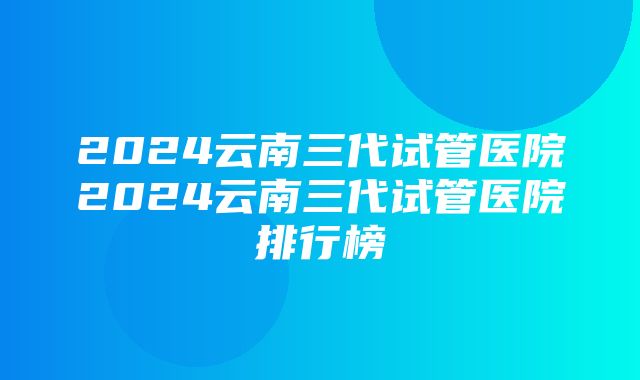 2024云南三代试管医院2024云南三代试管医院排行榜