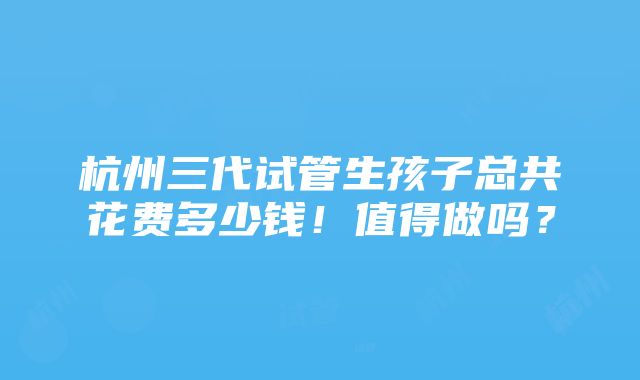 杭州三代试管生孩子总共花费多少钱！值得做吗？