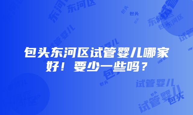 包头东河区试管婴儿哪家好！要少一些吗？