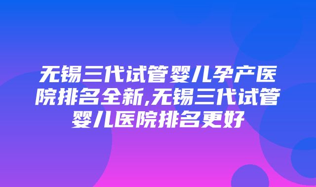 无锡三代试管婴儿孕产医院排名全新,无锡三代试管婴儿医院排名更好