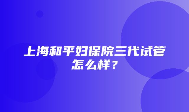 上海和平妇保院三代试管怎么样？