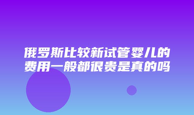 俄罗斯比较新试管婴儿的费用一般都很贵是真的吗