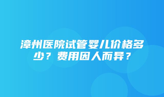 漳州医院试管婴儿价格多少？费用因人而异？