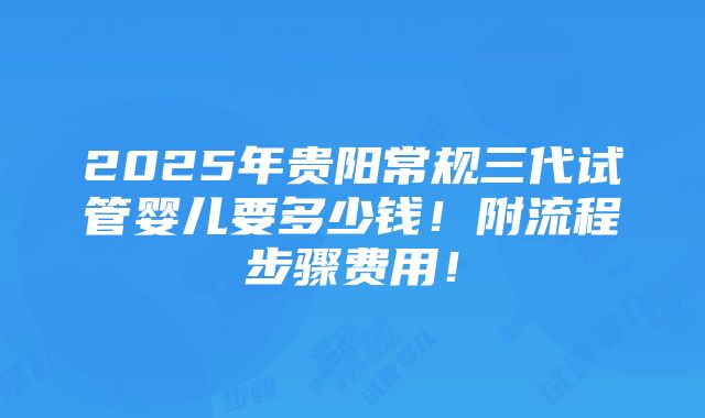 2025年贵阳常规三代试管婴儿要多少钱！附流程步骤费用！