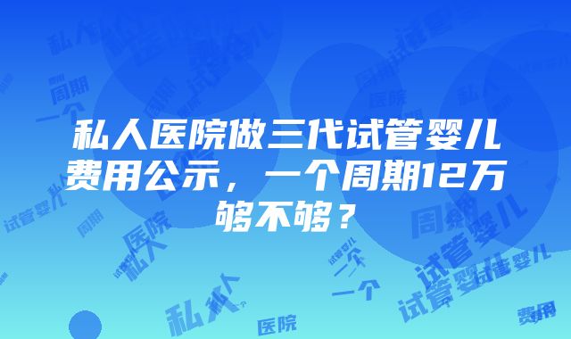 私人医院做三代试管婴儿费用公示，一个周期12万够不够？