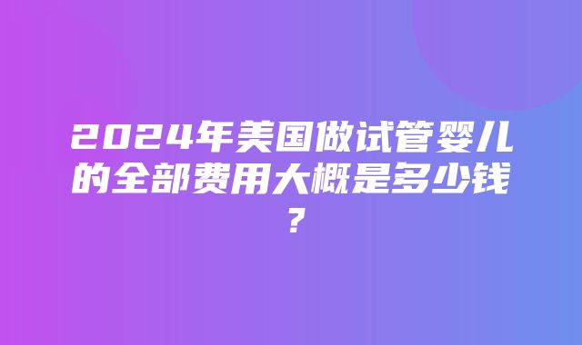 2024年美国做试管婴儿的全部费用大概是多少钱？