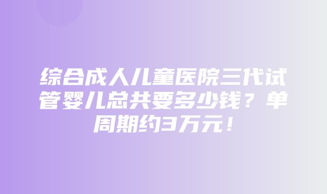 综合成人儿童医院三代试管婴儿总共要多少钱？单周期约3万元！