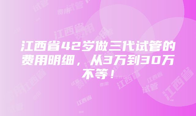 江西省42岁做三代试管的费用明细，从3万到30万不等！