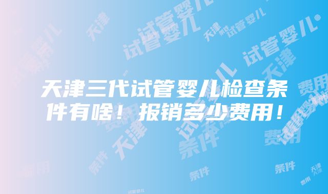 天津三代试管婴儿检查条件有啥！报销多少费用！