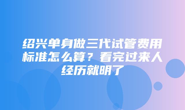 绍兴单身做三代试管费用标准怎么算？看完过来人经历就明了