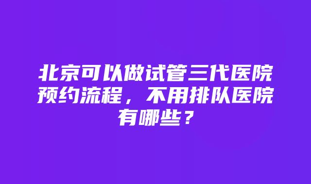 北京可以做试管三代医院预约流程，不用排队医院有哪些？