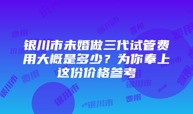 银川市未婚做三代试管费用大概是多少？为你奉上这份价格参考