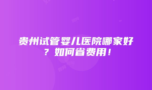 贵州试管婴儿医院哪家好？如何省费用！