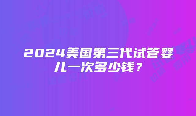 2024美国第三代试管婴儿一次多少钱？