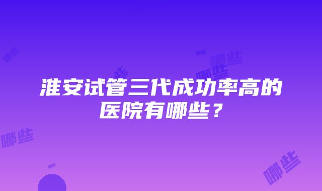 淮安试管三代成功率高的医院有哪些？