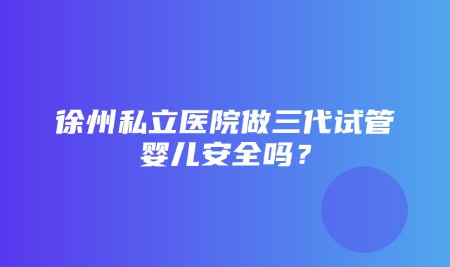 徐州私立医院做三代试管婴儿安全吗？