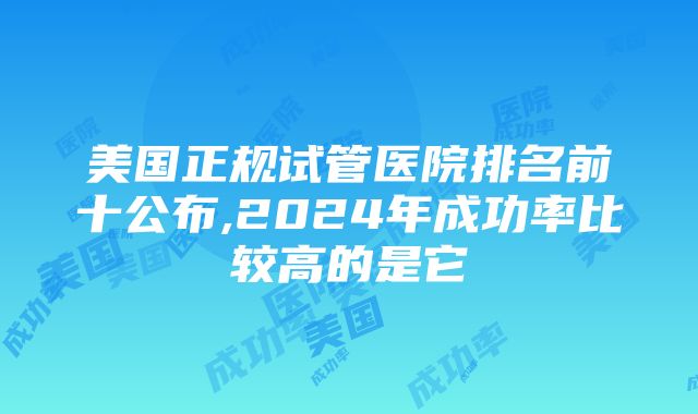 美国正规试管医院排名前十公布,2024年成功率比较高的是它