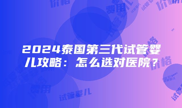 2024泰国第三代试管婴儿攻略：怎么选对医院？